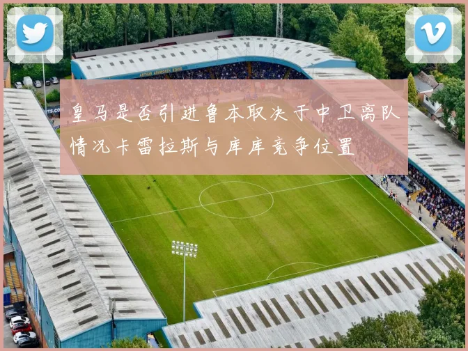 皇马是否引进鲁本取决于中卫离队情况卡雷拉斯与库库竞争位置