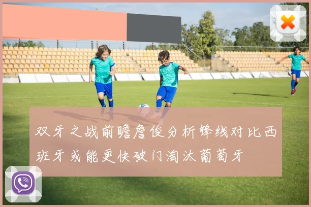 双牙之战前瞻詹俊分析锋线对比西班牙或能更快破门淘汰葡萄牙