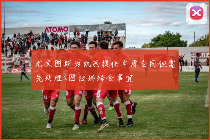 尤文图斯为凯西提供丰厚合同但需先处理K图拉姆转会事宜