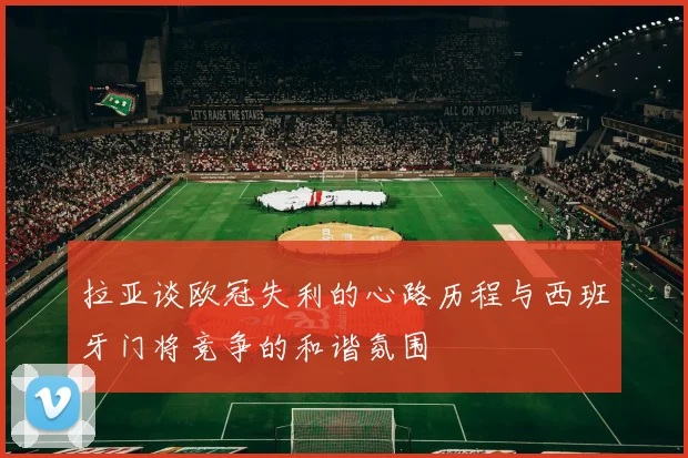 拉亚谈欧冠失利的心路历程与西班牙门将竞争的和谐氛围