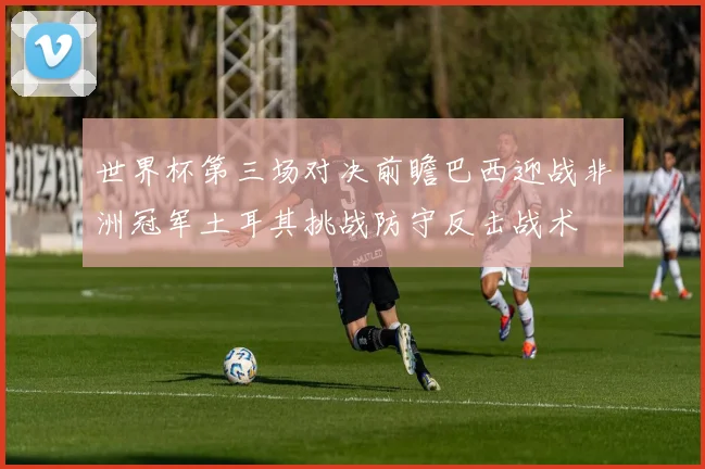 世界杯第三场对决前瞻巴西迎战非洲冠军土耳其挑战防守反击战术