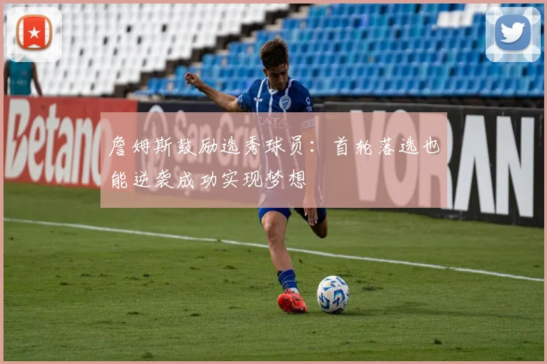 詹姆斯鼓励选秀球员：首轮落选也能逆袭成功实现梦想