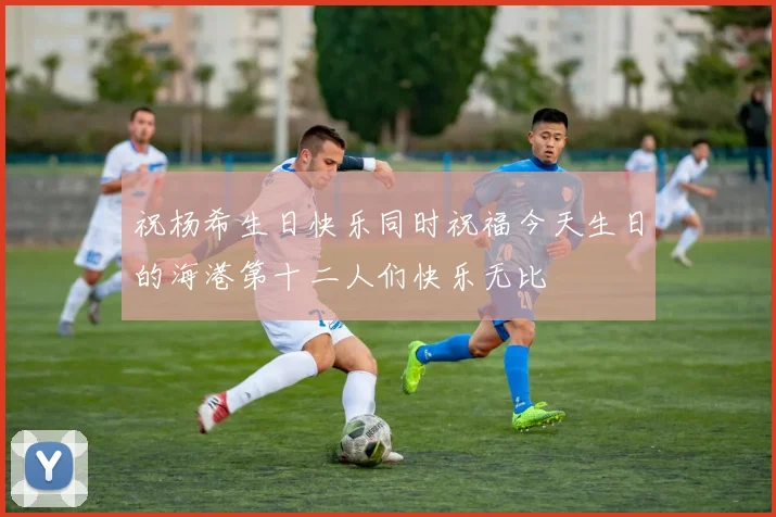 祝杨希生日快乐同时祝福今天生日的海港第十二人们快乐无比