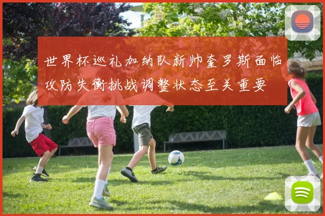 世界杯巡礼加纳队新帅奎罗斯面临攻防失衡挑战调整状态至关重要