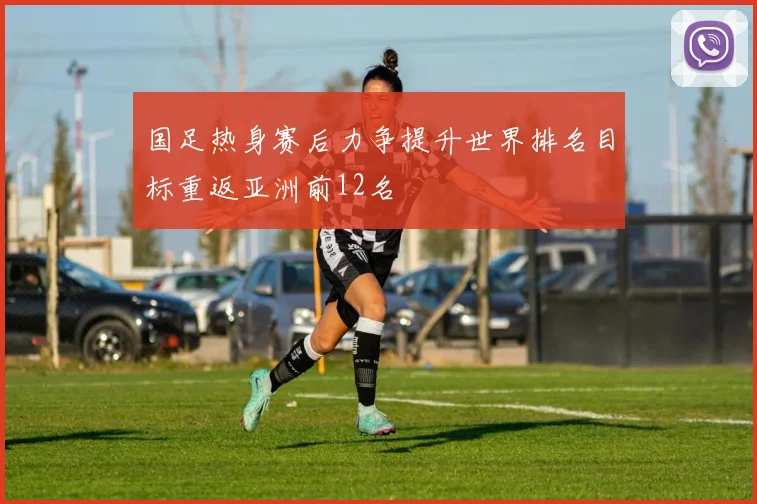 国足热身赛后力争提升世界排名目标重返亚洲前12名