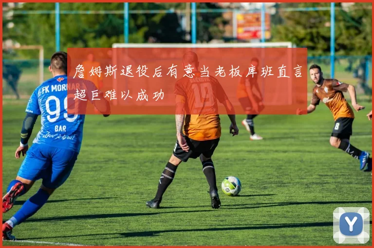 詹姆斯退役后有意当老板库班直言超巨难以成功