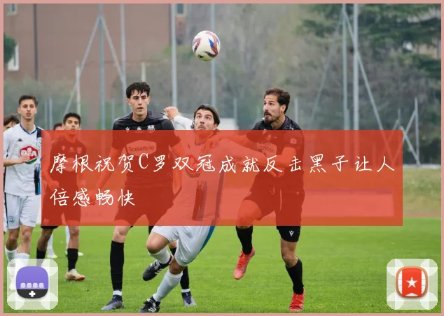 摩根祝贺C罗双冠成就反击黑子让人倍感畅快