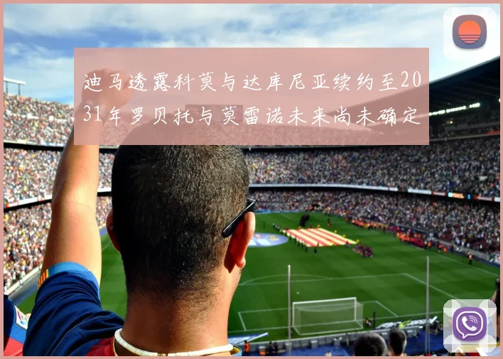 迪马透露科莫与达库尼亚续约至2031年罗贝托与莫雷诺未来尚未确定